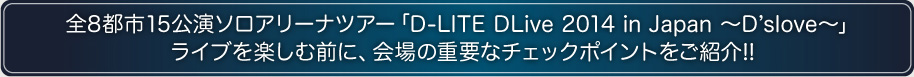 全8都市15公演ソロアリーナツアー「D-LITE DLIVE2014 in Japan ～D'slove～」ライブを楽しむ前に、会場の重要なチェックポイントをご紹介!!