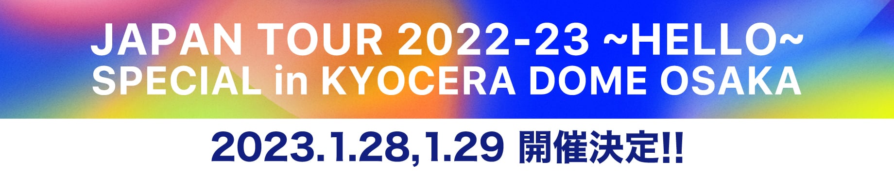 JAPAN TOUR 2022-23 ~HELLO~ SPECIAL in KYOCERA DOME OSAKA 2023/1/28,1/29 開催決定!!