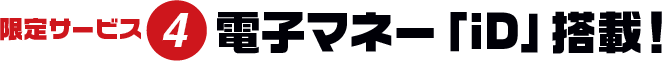 限定サービス4 電子マネー「iD」搭載!